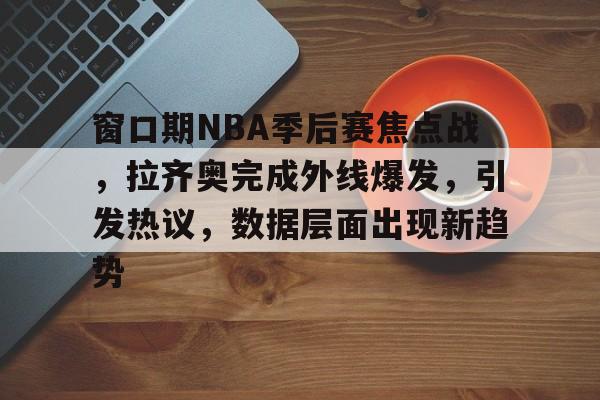 九游中国手游-窗口期NBA季后赛焦点战，拉齐奥完成外线爆发，引发热议，数据层面出现新趋势的简单介绍