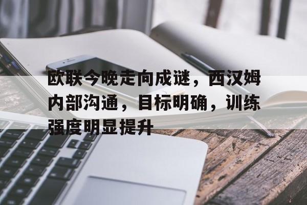 九游app-欧联今晚走向成谜，西汉姆内部沟通，目标明确，训练强度明显提升(西汉姆联队员名单)