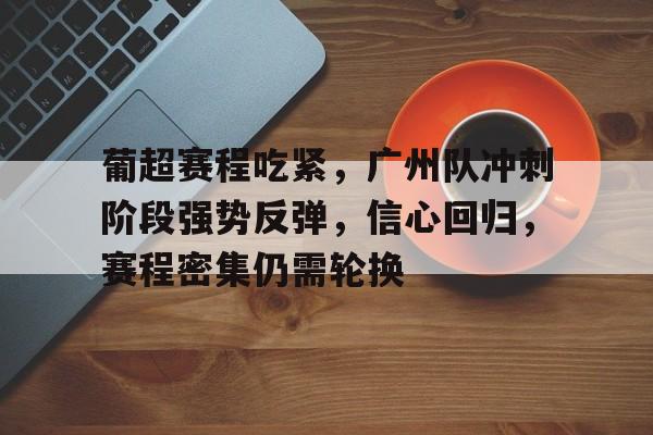 九游中国手游-包含葡超赛程吃紧，广州队冲刺阶段强势反弹，信心回归，赛程密集仍需轮换的词条