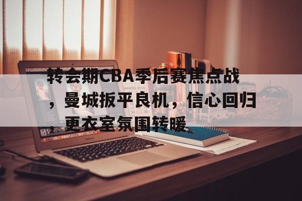 九游网页版-转会期CBA季后赛焦点战，曼城扳平良机，信心回归，更衣室氛围转暖(cba转会汇总)