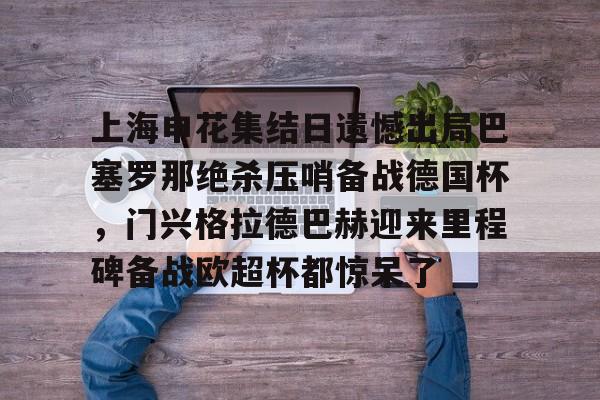 九游-上海申花集结日遗憾出局巴塞罗那绝杀压哨备战德国杯，门兴格拉德巴赫迎来里程碑备战欧超杯都惊呆了的简单介绍